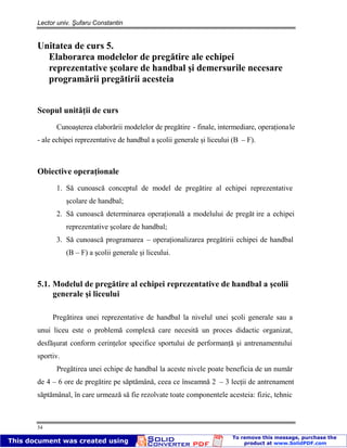 Lector univ. Şufaru Constantin
54
Unitatea de curs 5.
Elaborarea modelelor de pregătire ale echipei
reprezentative şcolare de handbal şi demersurile necesare
programării pregătirii acesteia
Scopul unităţii de curs
Cunoaşterea elaborării modelelor de pregătire - finale, intermediare, operaţionale
- ale echipei reprezentative de handbal a şcolii generale şi liceului (B – F).
Obiective operaţionale
1. Să cunoască conceptul de model de pregătire al echipei reprezentative
şcolare de handbal;
2. Să cunoască determinarea operaţională a modelului de pregăt ire a echipei
reprezentative şcolare de handbal;
3. Să cunoască programarea – operaţionalizarea pregătirii echipei de handbal
(B – F) a şcolii generale şi liceului.
5.1. Modelul de pregătire al echipei reprezentative de handbal a şcolii
generale şi liceului
Pregătirea unei reprezentative de handbal la nivelul unei şcoli generale sau a
unui liceu este o problemă complexă care necesită un proces didactic organizat,
desfăşurat conform cerinţelor specifice sportului de performanţă şi antrenamentului
sportiv.
Pregătirea unei echipe de handbal la aceste nivele poate beneficia de un număr
de 4 – 6 ore de pregătire pe săptămână, ceea ce înseamnă 2 – 3 lecţii de antrenament
săptămânal, în care urmează să fie rezolvate toate componentele acesteia: fizic, tehnic
 