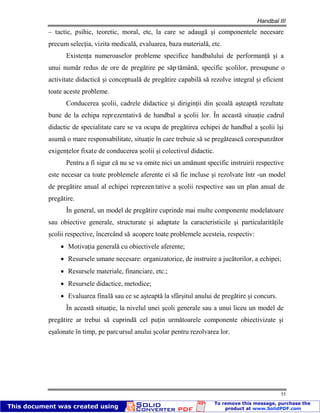 Handbal III
55
– tactic, psihic, teoretic, moral, etc, la care se adaugă şi componentele necesare
precum selecţia, vizita medicală, evaluarea, baza materială, etc.
Existenţa numeroaselor probleme specifice handbalului de performanţă şi a
unui număr redus de ore de pregătire pe săp tămână, specific şcolilor, presupune o
activitate didactică şi conceptuală de pregătire capabilă să rezolve integral şi eficient
toate aceste probleme.
Conducerea şcolii, cadrele didactice şi diriginţii din şcoală aşteaptă rezultate
bune de la echipa reprezentativă de handbal a şcolii lor. În această situaţie cadrul
didactic de specialitate care se va ocupa de pregătirea echipei de handbal a şcolii îşi
asumă o mare responsabilitate, situaţie în care trebuie să se pregătească corespunzător
exigenţelor fixate de conducerea şcolii şi colectivul didactic.
Pentru a fi sigur că nu se va omite nici un amănunt specific instruirii respective
este necesar ca toate problemele aferente ei să fie incluse şi rezolvate într -un model
de pregătire anual al echipei reprezentative a şcolii respective sau un plan anual de
pregătire.
În general, un model de pregătire cuprinde mai multe componente modelatoare
sau obiective generale, structurate şi adaptate la caracteristicile şi particularităţile
şcolii respective, încercând să acopere toate problemele acesteia, respectiv:
Motivaţia generală cu obiectivele aferente;
Resursele umane necesare: organizatorice, de instruire a jucătorilor, a echipei;
Resursele materiale, financiare, etc.;
Resursele didactice, metodice;
Evaluarea finală sau ce se aşteaptă la sfârşitul anului de pregătire şi concurs.
În această situaţie, la nivelul unei şcoli generale sau a unui liceu un model de
pregătire ar trebui să cuprindă cel puţin următoarele componente obiectivizate şi
eşalonate în timp, pe parcursul anului şcolar pentru rezolvarea lor.
 