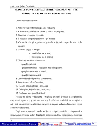 Lector univ. Şufaru Constantin
56
MODELUL DE PREGĂTIRE AL ECHIPEI REPREZENTATIVE DE
HANDBAL A ŞCOLII PE ANUL ŞCOLAR 2003 - 2004
Componentele modelului:
1. Obiective de performanţă pe anul respectiv;
2. Calendarul competiţional oficial şi amical d e pregătire;
3. Structura şi volumul pregătirii;
4. Selecţia şi componenţa echipei – pe posturi;
5. Caracteristicile şi organizarea generală a jocului echipei în atac şi în
apărare;
6. Modelul de joc al echipei:
- modelul de joc în atac;
- modelul de joc în apărare.
7. Obiective instructiv – educative:
- pregătirea fizică;
- pregătirea tehnico – tactică în atac şi în apărare;
- pregătirea teoretico – morală;
- pregătirea psihologică.
8. Controlul medical periodic şi permanent;
9. Resurse materiale – financiare;
10. Resurse organizatorico – metodice;
11. Condiţii de pregătire: sală, teren, etc.;
12. Evaluarea operaţională şi finală.
Fiecare din aceste componente – obiective generale, eventual şi alte probleme
care pot să apară la o şcoală sau alta vor fi defalc ate la rândul lor în acţiuni –
activităţi, măsuri concrete, obiective, capabile să asigure realizarea la un nivel optim
a obiectivelor asumate.
După cum se constată, nivelul de joc al echipei constituie o componentă a
modelului de pregătire alături de celelalte componente, toate contribuind la realizarea
 