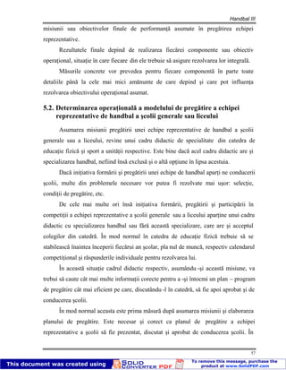 Handbal III
57
misiunii sau obiectivelor finale de performanţă asumate în pregătirea echipei
reprezentative.
Rezultatele finale depind de realizarea fiecărei componente sau obiectiv
operaţional, situaţie în care fiecare din ele trebuie să asigure rezolvarea lor integrală.
Măsurile concrete vor prevedea pentru fiecare componentă în parte toate
detaliile până la cele mai mici amănunte de care depind şi care pot influenţa
rezolvarea obiectivului operaţional asumat.
5.2. Determinarea operaţională a modelului de pregătire a echipei
reprezentative de handbal a şcolii generale sau liceului
Asumarea misiunii pregătirii unei echipe reprezentative de handbal a şcolii
generale sau a liceului, revine unui cadru didactic de specialitate din catedra de
educaţie fizică şi sport a unităţii respective. Este bine dacă acel cadru didactic are şi
specializarea handbal, nefiind însă exclusă şi o altă opţiune în lipsa acestuia.
Dacă iniţiativa formării şi pregătirii unei echipe de handbal aparţi ne conducerii
şcolii, multe din problemele necesare vor putea fi rezolvate mai uşor: selecţie,
condiţii de pregătire, etc.
De cele mai multe ori însă iniţiativa formării, pregătirii şi participării în
competiţii a echipei reprezentative a şcolii generale sau a liceului aparţine unui cadru
didactic cu specializarea handbal sau fără această specializare, care are şi acceptul
colegilor din catedră. În mod normal în catedra de educaţie fizică trebuie să se
stabilească înaintea începerii fiecărui an şcolar, pla nul de muncă, respectiv calendarul
competiţional şi răspunderile individuale pentru rezolvarea lui.
În această situaţie cadrul didactic respectiv, asumându -şi această misiune, va
trebui să caute cât mai multe informaţii corecte pentru a -şi întocmi un plan – program
de pregătire cât mai eficient pe care, discutându -l în catedră, să fie apoi aprobat şi de
conducerea şcolii.
În mod normal aceasta este prima măsură după asumarea misiunii şi elaborarea
planului de pregătire. Este necesar şi corect ca planul de pregătire a echipei
reprezentative a şcolii să fie prezentat, discutat şi aprobat de conducerea şcolii. În
 