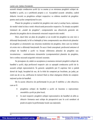 Lector univ. Şufaru Constantin
58
această situaţie conducerea şcolii îşi va asuma şi ea misiunea pregătirii echipei de
handbal a şcolii, ca o problemă proprie a ei. Acceptând această atitudine, cadrul
didactic investit cu pregătirea echipei respective va elabora modelul de pregătire
pentru anul şcolar competiţional în curs.
Planul de pregătire şi modelul de pregătire este unul şi acelaşi lucru, noţiunea
de model vrând să dea o tentă obiectivantă proceselor respective. În situaţia acceptării
titulaturii de ,,model de pregătire”, componentele sau obiectivele generale ale
planului de pregătire devin elementele structurii respectivului model.
Deci, dacă între un plan de pregătire şi un m odel de pregătire nu este nici o
diferenţă funcţională, la fel se întâmplă şi între componentele sau obiectivele planului
de pregătire şi elementele sau structura modelului de pregătire, între care nu trebuie
să existe nici o diferenţă funcţională. În aces t fond conceptual, profesorul antrenor al
echipei de handbal a şcolii va începe elaborarea planului de pregătire sau
inventarierea – nominalizarea elementelor (componentelor) planului de pregătire,
într-o ordine necesară asigurării misiunii asumate.
Se presupune că, odată cu acceptarea şi asumarea misiunii pregătirii echipei de
handbal a şcolii, deja profesorul respectiv ştie ce aşteaptă conducerea şcolii de la
această echipă reprezentativă. În general, aşteptările pot fi cuprinse într -o paletă
destul de largă, începând de sus, de la titlul de campioni pe localitate, pe judeţ, pe
zonă sau de ce nu, calificarea în turneul final şi chiar câştigarea titlului de campion
naţional şcolar de handbal.
De la aceste obiective de performanţă în jos pot fi stabilite ş i alte obiective,
cum ar fi:
pregătirea echipei de handbal a şcolii să însemne o reprezentare
onorabilă a şcolii pe plan local;
în anul respectiv pregătirii echipei reprezentative de handbal să aibă ca
obiectiv formarea unei echipe de perspectivă care în a nii următori să
poată să aspire la performanţe locale sau naţionale;
 