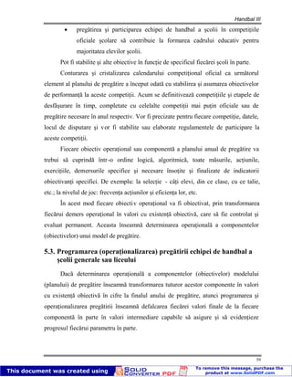 Handbal III
59
pregătirea şi participarea echipei de handbal a şcolii în competiţiile
oficiale şcolare să contribuie la formarea cadrului educativ pentru
majoritatea elevilor şcolii.
Pot fi stabilite şi alte obiective în funcţie de specificul fiecărei şcoli în parte.
Conturarea şi cristalizarea calendarului competiţional oficial ca următorul
element al planului de pregătire a început odată cu stabilirea şi asumarea obiectivelor
de performanţă la aceste competiţii. Acum se definitivează competiţiile şi etapele de
desfăşurare în timp, completate cu celelalte competiţii mai puţin oficiale sau de
pregătire necesare în anul respectiv. Vor fi precizate pentru fiecare competiţie, datele,
locul de disputare şi vor fi stabilite sau elaborate regulamentele de participare la
aceste competiţii.
Fiecare obiectiv operaţional sau componentă a planului anual de pregătire va
trebui să cuprindă într-o ordine logică, algoritmică, toate măsurile, acţiunile,
exerciţiile, demersurile specifice şi necesare însoţite şi finalizate de indicatorii
obiectivanţi specifici. De exemplu: la selecţie - câţi elevi, din ce clase, cu ce talie,
etc.; la nivelul de joc: frecvenţa acţiunilor şi eficienţa lor, etc.
În acest mod fiecare obiectiv operaţional va fi obiectivat, prin transformarea
fiecărui demers operaţional în valori cu existenţă obiectivă, care să fie controlat şi
evaluat permanent. Aceasta înseamnă determinarea operaţională a componentelor
(obiectivelor) unui model de pregătire.
5.3. Programarea (operaţionalizarea) pregătirii echipei de handbal a
şcolii generale sau liceului
Dacă determinarea operaţională a componentelor (obiectivelor) modelului
(planului) de pregătire înseamnă transformarea tuturor acestor componente în valori
cu existenţă obiectivă în cifre la finalul anului de pregătire, atunci programarea şi
operaţionalizarea pregătirii înseamnă defalcarea fiecărei valori finale de la fiecare
componentă în parte în valori intermediare capabile să asigure şi să evidenţieze
progresul fiecărui parametru în parte.
 