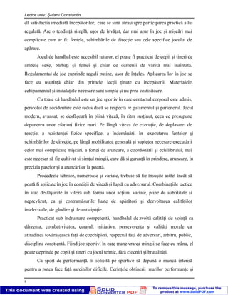 Lector univ. Şufaru Constantin
8
dă satisfacţia imediată începătorilor, care se simt atraşi spre participarea practică a lui
regulată. Are o tendinţă simplă, uşor de învăţat, dar mai apar în joc şi mişcări mai
complicate cum ar fi: fentele, schimbările de direcţie sau cele specifice jocului de
apărare.
Jocul de handbal este accesibil tuturor, el poate fi practicat de copii şi tineri de
ambele sexe, bărbaţi şi femei şi chiar de oamenii de vârstă mai înaintată.
Regulamentul de joc cuprinde reguli puţine, uşor de înţeles. Aplicarea lor în joc se
face cu uşurinţă chiar din primele lecţii ţinute cu începătorii. Materialele,
echipamentul şi instalaţiile necesare sunt simple şi nu prea costisitoare.
Cu toate că handbalul este un joc sportiv în care contactul corporal este admis,
pericolul de accidentare este redus dacă se respectă re gulamentul şi partenerul. Jocul
modern, avansat, se desfăşoară în plină viteză, în ritm susţinut, ceea ce presupune
depunerea unor eforturi fizice mari. Pe lângă viteza de execuţie, de deplasare, de
reacţie, a rezistenţei fizice specifice, a îndemânării în executarea fentelor şi
schimbărilor de direcţie, pe lângă mobilitatea generală şi supleţea necesare executării
celor mai complicate mişcări, a forţei de aruncare, a coordonării şi echilibrului, mai
este necesar să fie cultivat şi simţul mingii, care dă si guranţă în prindere, aruncare, în
precizia paselor şi a aruncărilor la poartă.
Procedeele tehnice, numeroase şi variate, trebuie să fie însuşite astfel încât să
poată fi aplicate în joc în condiţii de viteză şi luptă cu adversarul. Combinaţiile tactice
în atac desfăşurate în viteză sub forma unor acţiuni variate, pline de subtilitate şi
neprevăzut, ca şi contramăsurile luate de apărători şi dezvoltarea calităţilor
intelectuale, de gândire şi de anticipaţie.
Practicat sub îndrumare competentă, handbalul de zvoltă calităţi de voinţă ca
dârzenia, combativitatea, curajul, iniţiativa, perseverenţa şi calităţi morale ca
atitudinea tovărăşească faţă de coechipieri, respectul faţă de adversari, arbitru, public,
disciplina conştientă. Fiind joc sportiv, în care mane vrarea mingii se face cu mâna, el
poate deprinde pe copii şi tineri cu jocul tehnic, fără ciocniri şi brutalităţi.
Ca sport de performanţă, îi solicită pe sportive să depună o muncă intensă
pentru a putea face faţă sarcinilor dificile. Cerinţele obţinerii marilor performanţe şi
 