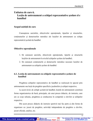 Handbal III
63
Unitatea de curs 6.
Lecţia de antrenament a echipei reprezentative şcolare d e
handbal
Scopul unităţii de curs
Cunoaşterea sarcinilor, obiectivelor operaţionale, tipurilor şi structurilor,
conţinuturilor şi demersurilor metodice ale lecţiilor de antrenament cu echipa
reprezentativă şcolară de handbal.
Obiective operaţionale
1. Să cunoască sarcinile, obiectivele operaţionale, tipurile şi structurile
lecţiilor de antrenament la nivelul echipelor şcolare de handbal;
2. Să cunoască conţinuturile şi demersurile metodice necesare lecţiilor de
antrenament cu echipele şcolare de handbal.
6.1. Lecţia de antrenament cu echipele reprezentative şcolare de
handbal
Pregătirea echipelor reprezentative de handbal se realizează în special prin
antrenamente sau lecţii de pregătire specifică a jucătorilor şi echipei respective.
La acest nivel, de echipă şcolară de handbal, lecţiile de antrenament constituie
forme organizatorice de bază, principale, ale unui proces didactic, de instruire, care
are ca scop selecţia, pregătirea şi conducerea în competiţii a elevilor şi echipelor
respective.
Din acest proces didactic de instruire sportivă mai fac parte şi alte forme de
organizare ca: jocuri de pregătire, activităţi independente de pregătire a elevilor,
jocuri oficiale, analize, etc.
 