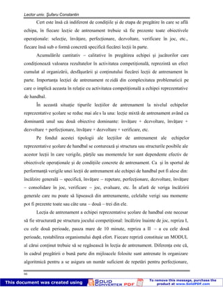 Lector univ. Şufaru Constantin
66
Cert este însă că indiferent de condiţiile şi de etapa de pregătire în care se află
echipa, în fiecare lecţie de antrenament trebuie să fie prezente toate obiectivele
operaţionale: selecţie, învăţare, perfecţionare, dezvoltare, verificare în joc, etc.,
fiecare însă sub o formă concretă specifică fiecărei lecţii în parte.
Acumulările cantitativ – calitative în pregătirea echipei şi jucătorilor care
condiţionează valoarea rezultatelor în activitatea competiţională, reprezintă un efect
cumulat al organizării, desfăşurării şi conţinutului fiecărei lecţii de antrenament în
parte. Importanţa lecţiei de antrenament re zidă din complexitatea problematicii pe
care o implică aceasta în relaţie cu activitatea competiţională a echipei reprezentative
de handbal.
În această situaţie tipurile lecţiilor de antrenament la nivelul echipelor
reprezentative şcolare se reduc mai ale s la una: lecţie mixtă de antrenament având ca
dominantă unul sau două obiective dominante: învăţare + dezvoltare, învăţare +
dezvoltare + perfecţionare, învăţare + dezvoltare + verificare, etc.
Pe fondul acestei tipologii ale lecţiilor de antrenament ale echipelor
reprezentative şcolare de handbal se conturează şi structura sau structurile posibile ale
acestor lecţii în care verigile, părţile sau momentele lor sunt dependente efectiv de
obiectivele operaţionale şi de condiţiile concrete de antrenament. Ca şi în sportul de
performanţă verigile unei lecţii de antrenament ale echipei de handbal pot fi alese din:
încălzire generală – specifică, învăţare – repetare, perfecţionare, dezvoltare, învăţare
– consolidare în joc, verificare – joc, evaluare, etc. În afară de veriga încălzirii
generale care nu poate să lipsească din antrenamente, celelalte verigi sau momente
pot fi prezente toate sau câte una – două – trei din ele.
Lecţia de antrenament a echipei reprezentative şcolare de handbal este necesar
să fie structurată pe structura jocului competiţional: încălzire înainte de joc, repriza I,
cu cele două perioade, pauza mare de 10 minute, repriza a II – a cu cele două
perioade, restabilirea organismului după efort. Fiecare repriză constituie un MODUL
al cărui conţinut trebuie să se regăsească în lecţia de antrenament. Diferenţa este că,
în cadrul pregătirii o bună parte din mijloacele folosite sunt antrenate în organizare
algoritmică pentru a se asigura un număr suficient de repetări pentru perfecţionare,
 