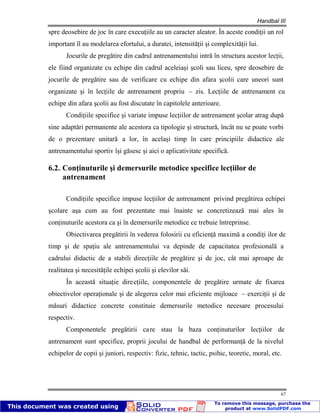 Handbal III
67
spre deosebire de joc în care execuţiile au un caracter aleator. În aceste condiţii un rol
important îl au modelarea efortului, a duratei, intensităţii şi complexităţii lui.
Jocurile de pregătire din cadrul antrenamentului intră în structura acestor lecţii,
ele fiind organizate cu echipe din cadrul aceleiaşi şcoli sau liceu, spre deosebire de
jocurile de pregătire sau de verificare cu echipe din afara şcolii care uneori sunt
organizate şi în lecţiile de antrenament propriu – zis. Lecţiile de antrenament cu
echipe din afara şcolii au fost discutate în capitolele anterioare.
Condiţiile specifice şi variate impuse lecţiilor de antrenament şcolar atrag după
sine adaptări permanente ale acestora ca tipologie şi structură, încât nu se poate vorbi
de o prezentare unitară a lor, în acelaşi timp în care principiile didactice ale
antrenamentului sportiv îşi găsesc şi aici o aplicativitate specifică.
6.2. Conţinuturile şi demersurile metodice specifice lecţiilor de
antrenament
Condiţiile specifice impuse lecţiilor de antrenament privind pregătirea echipei
şcolare aşa cum au fost prezentate mai înainte se concretizează mai ales în
conţinuturile acestora ca şi în demersurile metodice ce trebuie întreprinse.
Obiectivarea pregătirii în vederea folosirii cu eficienţă maximă a condiţi ilor de
timp şi de spaţiu ale antrenamentului va depinde de capacitatea profesională a
cadrului didactic de a stabili direcţiile de pregătire şi de joc, cât mai aproape de
realitatea şi necesităţile echipei şcolii şi elevilor săi.
În această situaţie direcţiile, componentele de pregătire urmate de fixarea
obiectivelor operaţionale şi de alegerea celor mai eficiente mijloace – exerciţii şi de
măsuri didactice concrete constituie demersurile metodice necesare procesului
respectiv.
Componentele pregătirii care stau la baza conţinuturilor lecţiilor de
antrenament sunt specifice, proprii jocului de handbal de performanţă de la nivelul
echipelor de copii şi juniori, respectiv: fizic, tehnic, tactic, psihic, teoretic, moral, etc.
 