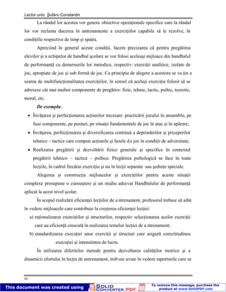 Lector univ. Şufaru Constantin
68
La rândul lor acestea vor genera obiective operaţionale specifice care la rândul
lor vor reclama ducerea în antrenamente a exerciţiilor capabile să le rezolve, în
condiţiile respective de timp şi spaţiu.
Apreciind în general aceste condiţii, facem precizarea că pentru pregătirea
elevilor şi a echipelor de handbal şcolare se vor folosi aceleaşi mijloace din handbalul
de performanţă cu demersurile lor metodice, respectiv: exerciţii analitice, izolate de
joc, apropiate de joc şi sub formă de joc. Ca principiu de alegere a acestora se va ţin e
seama de multifuncţionalitatea exerciţiilor, în sensul că acelaşi exerciţiu folosit să se
adreseze cât mai multor componente de pregătire: fizic, tehnic, tactic, psihic, teoretic,
moral, etc.
De exemplu:
Învăţarea şi perfecţionarea acţiunilor necesare practicării jocului în ansamblu, pe
faze componente, pe posturi, pe situaţii fundamentale de joc în atac şi în apărare;
Învăţarea, perfecţionarea şi diversificarea continuă a deprinderilor şi priceperilor
tehnico – tactice care compun acţiunile şi fazele d e joc în condiţii de adversitate;
Realizarea pregătirii şi dezvoltării fizice generale şi specifice în contextul
pregătirii tehnico – tactice – psihice. Pregătirea psihologică se face în toate
lecţiile, în cadrul fiecărui exerciţiu şi nu în lecţii separate sau şedinţe speciale.
Alegerea şi construcţia mijloacelor şi exerciţiilor pentru aceste situaţii
complexe presupune o cunoaştere şi un studiu adecvat Handbalului de performanţă
aplicat la acest nivel şcolar.
În scopul realizării eficienţei lecţiilor de a ntrenament, profesorul trebuie să aibă
în vedere mijloacele care contribuie la creşterea eficienţei lecţiei:
a) raţionalizarea exerciţiilor şi structurilor, respectiv selecţionarea acelor exerciţii
care au eficienţă crescută în realizarea temelor lecţiei de a ntrenament;
b) standardizarea execuţiei unor exerciţii şi structuri care asigură corectitudinea
execuţiei şi intensitatea de lucru.
În utilizarea diferitelor metode pentru dezvoltarea calităţilor motrice şi a
dinamicii efortului în lecţia de antrenament, treb uie avute în vedere raporturile care se
 