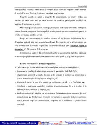 Handbal III
69
stabilesc între volumul, intensitatea şi complexitatea efortului. Raportul dintre acestea
determină în mod direct şi densitatea lecţiei de antrenament.
Jocurile şcoală, cu temă şi jocurile de antrenament, cu efectiv redus sau
normal, pe teren redus sau pe teren normal vor constitui principalele exerciţii ale
lecţiilor de antrenament şcolar.
Metodica specifică acestor jocuri poate asigura o eficienţă crescută a întregului
proces didactic, acoperind întreaga paletă a componentelor antrenamentului sportiv la
nivelul jocului de handbal şcolar.
Lecţia de antrenament în handbal trebuie să se bucure întotdeauna de o
diversitate optimă, atât sub aspectul numărului de exerciţii, cât şi al intensităţii cu
care acestea sunt executate, răspunzând solicitărilor la efort prin volum în regim de
intensitate (C. Negulescu, T. Predescu).
Conţinuturile lecţiilor de antrenament şcolar şi demersurile metodice necesare
se vor adapta permanent condiţiilor concrete specifice şcolii şi etap elor de pregătire.
Câteva recomandări metodice specifice :
Orice exerciţiu de atac să fie exersat în condiţii de apărare adversă şi invers;
Exersarea în condiţii de adversitate progresivă a relaţiilor 1x1, 2x2, 3x3;
Organizarea generală a jocului în atac şi în apărare în condiţii de adversitate şi
pentru toate situaţiile de repunere a mingii în joc;
Variante de tactici în atac şi în apărare pe toată durata partidei şi în finaluri de joc;
Stabilirea şi exersarea sarcinilor, relaţiilor şi comunicărilor de jo c în atac şi în
apărare pe faze, structuri şi timp de joc;
Realizarea densităţii lecţiilor de antrenament în concordanţă cu cerinţele jocului
competiţional pe fondul unei pregătiri permanente a cadrului didactic respectiv
pentru fiecare lecţie de antrenament, susţinute de o informare – perfecţionare
continuă.
 