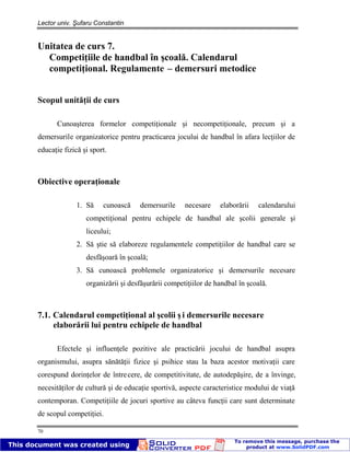 Lector univ. Şufaru Constantin
70
Unitatea de curs 7.
Competiţiile de handbal în şcoală. Calendarul
competiţional. Regulamente – demersuri metodice
Scopul unităţii de curs
Cunoaşterea formelor competiţionale şi necompetiţionale, precum şi a
demersurile organizatorice pentru practicarea jocului de handbal în afara lecţiilor de
educaţie fizică şi sport.
Obiective operaţionale
1. Să cunoască demersurile necesare elaborării calendarului
competiţional pentru echipele de handbal ale şcolii generale şi
liceului;
2. Să ştie să elaboreze regulamentele competiţiilor de handbal care se
desfăşoară în şcoală;
3. Să cunoască problemele organizatorice şi demersurile necesare
organizării şi desfăşurării competiţiilor de handbal în şcoală.
7.1. Calendarul competiţional al şcolii ş i demersurile necesare
elaborării lui pentru echipele de handbal
Efectele şi influenţele pozitive ale practicării jocului de handbal asupra
organismului, asupra sănătăţii fizice şi psihice stau la baza acestor motivaţii care
corespund dorinţelor de întrecere, de competitivitate, de autodepăşire, de a învinge,
necesităţilor de cultură şi de educaţie sportivă, aspecte caracteristice modului de viaţă
contemporan. Competiţiile de jocuri sportive au câteva funcţii care sunt determinate
de scopul competiţiei.
 