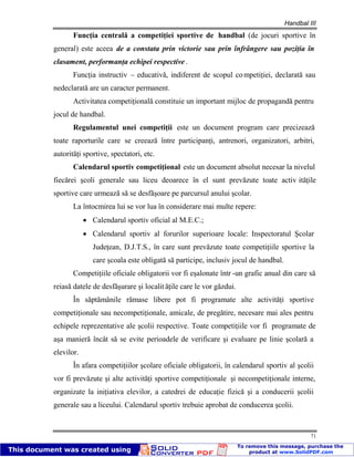 Handbal III
71
Funcţia centrală a competiţiei sportive de handbal (de jocuri sportive în
general) este aceea de a constata prin victorie sau prin înfrângere sau poziţia în
clasament, performanţa echipei respective .
Funcţia instructiv – educativă, indiferent de scopul competiţiei, declarată sau
nedeclarată are un caracter permanent.
Activitatea competiţională constituie un important mijloc de propagandă pentru
jocul de handbal.
Regulamentul unei competiţii este un document program care precizează
toate raporturile care se creează între participanţi, antrenori, organizatori, arbitri,
autorităţi sportive, spectatori, etc.
Calendarul sportiv competiţional este un document absolut necesar la nivelul
fiecărei şcoli generale sau liceu deoarece în el sunt prevăzute toate activ ităţile
sportive care urmează să se desfăşoare pe parcursul anului şcolar.
La întocmirea lui se vor lua în considerare mai multe repere:
Calendarul sportiv oficial al M.E.C.;
Calendarul sportiv al forurilor superioare locale: Inspectoratul Şcolar
Judeţean, D.J.T.S., în care sunt prevăzute toate competiţiile sportive la
care şcoala este obligată să participe, inclusiv jocul de handbal.
Competiţiile oficiale obligatorii vor fi eşalonate într -un grafic anual din care să
reiasă datele de desfăşurare şi localit ăţile care le vor găzdui.
În săptămânile rămase libere pot fi programate alte activităţi sportive
competiţionale sau necompetiţionale, amicale, de pregătire, necesare mai ales pentru
echipele reprezentative ale şcolii respective. Toate competiţiile vor fi programate de
aşa manieră încât să se evite perioadele de verificare şi evaluare pe linie şcolară a
elevilor.
În afara competiţiilor şcolare oficiale obligatorii, în calendarul sportiv al şcolii
vor fi prevăzute şi alte activităţi sportive competiţionale şi necompetiţionale interne,
organizate la iniţiativa elevilor, a catedrei de educaţie fizică şi a conducerii şcolii
generale sau a liceului. Calendarul sportiv trebuie aprobat de conducerea şcolii.
 