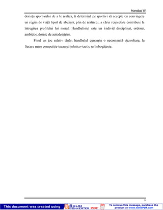 Handbal III
9
dorinţa sportivului de a le realiza, îi determină pe sportivi să accepte cu convingere
un regim de viaţă lipsit de abuzuri, plin de restricţii, a cărui respectare contribuie la
întregirea profilului lui moral. Handbalistul este un i ndivid disciplinat, ordonat,
ambiţios, dornic de autodepăşire.
Fiind un joc relativ tânăr, handbalul cunoaşte o necontenită dezvoltare, la
fiecare mare competiţie tezaurul tehnico -tactic se îmbogăţeşte.
 