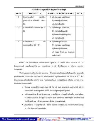 Handbal III
73
Activitate sportivă de performanţă
Nr.crt. COMPETIŢIA SISTEM DE DESFĂŞURARE DATA
1 Campionatul şcolilor
generale la handbal (B +
F)
1. a) etapa pe localitate;
b) etapa judeţeană;
c) etapa finală.
2 Campionatul liceelor (B +
F)
2. a) etapa pe localitate;
b) etapa judeţeană;
c) etapa interjudeţeană;
d) etapa finală.
3 Campionatul de
minihandbal (B + F)
3. a) etapa pe şcoală;
b) etapa pe localitate;
c) etapa judeţeană;
d) etapa finală cu înscrieri
nelimitate.
Odată cu întocmirea calendarului sportiv al şcolii este necesar să se
întocmească regulamentele de organizare şi de desfăşurare a tuturor acestor
competiţii.
Pentru competiţiile oficiale externe – Campionatul naţional al şcolilor generale
şi al liceelor, Festivalul naţional de minihandbal, regulamentele vin de la M.E.C. La
întocmirea calendarului sportiv şi a regulamentelor competiţiilor interne se vor avea
în vedere următoarele:
fiecare competiţie proiectată să fie cât mai atractivă pentru toţi elevii
şcolii şi nu numai pentru elevii din echipele participante;
prin condiţiile de participare se va stabili ca echipele claselor mici să nu
se întâlnească cu echipele claselor mari deoarece diferenţa d e vârstă face
şi diferenţe de valoare, descurajându-i pe cei mici;
jocurile să se dispute tur – retur atât în competiţiile sistem turneu cât şi
în cele sistem eliminatoriu;
 