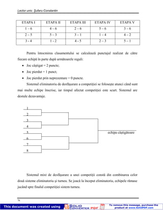 Lector univ. Şufaru Constantin
76
ETAPA I ETAPA II ETAPA III ETAPA IV ETAPA V
1 – 6 4 – 6 2 – 6 5 – 6 3 – 6
2 – 5 5 – 3 3 – 1 1 – 4 4 – 2
3 - 4 1 - 2 4 - 5 2 – 3 5 – 1
Pentru întocmirea clasamentului se calculează punctajul realizat de către
fiecare echipă în parte după următoarele reguli:
Joc câştigat = 2 puncte;
Joc pierdut = 1 punct;
Joc pierdut prin neprezentare = 0 puncte.
Sistemul eliminatoriu de desfăşurare a competiţiei se foloseşte atunci când sunt
mai multe echipe înscrise, iar timpul afectat competiţiei este scurt. Sistemul are
destule dezavantaje.
1
2
3
4
5 echipa câştigătoare
6
7
8
Sistemul mixt de desfăşurare a unei competiţii constă din combinarea celor
două sisteme eliminatoriu şi turneu. Se joacă la început eliminatoriu, echipele rămase
jucând spre finalul competiţiei sistem turneu.
 