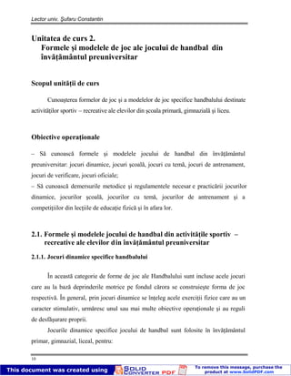 Lector univ. Şufaru Constantin
10
Unitatea de curs 2.
Formele şi modelele de joc ale jocului de handbal din
învăţământul preuniversitar
Scopul unităţii de curs
Cunoaşterea formelor de joc şi a modelelor de joc specifice handbalului destinate
activităţilor sportiv – recreative ale elevilor din şcoala primară, gimnazială şi liceu.
Obiective operaţionale
– Să cunoască formele şi modelele jocului de handbal din învăţământul
preuniversitar: jocuri dinamice, jocuri şcoală, jocuri cu temă, jocuri de antrenament,
jocuri de verificare, jocuri oficiale;
– Să cunoască demersurile metodice şi regulamentele necesar e practicării jocurilor
dinamice, jocurilor şcoală, jocurilor cu temă, jocurilor de antrenament şi a
competiţiilor din lecţiile de educaţie fizică şi în afara lor.
2.1. Formele şi modelele jocului de handbal din activităţile sportiv –
recreative ale elevilor din învăţământul preuniversitar
2.1.1. Jocuri dinamice specifice handbalului
În această categorie de forme de joc ale Handbalului sunt incluse acele jocuri
care au la bază deprinderile motrice pe fondul cărora se construieşte forma de joc
respectivă. În general, prin jocuri dinamice se înţeleg acele exerciţii fizice care au un
caracter stimulativ, urmăresc unul sau mai multe obiective operaţionale şi au reguli
de desfăşurare proprii.
Jocurile dinamice specifice jocului de handbal sunt folosite în învăţământul
primar, gimnazial, liceal, pentru:
 
