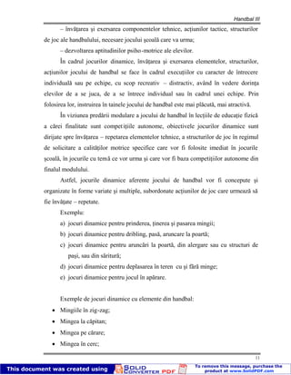 Handbal III
11
– învăţarea şi exersarea componentelor tehnice, acţiunilor tactice, structurilor
de joc ale handbalului, necesare jocului şcoală care va urma;
– dezvoltarea aptitudinilor psiho-motrice ale elevilor.
În cadrul jocurilor dinamice, învăţarea şi exersarea elementelor, structurilor,
acţiunilor jocului de handbal se face în cadrul execuţiilor cu caracter de întrecere
individuală sau pe echipe, cu scop recreativ – distractiv, având în vedere dorinţa
elevilor de a se juca, de a se întrece individual sau în cadrul unei echipe. Prin
folosirea lor, instruirea în tainele jocului de handbal este mai plăcută, mai atractivă.
În viziunea predării modulare a jocului de handbal în lecţiile de educaţie fizică
a cărei finalitate sunt competiţiile autonome, obiectivele jocurilor dinamice sunt
dirijate spre învăţarea – repetarea elementelor tehnice, a structurilor de joc în regimul
de solicitare a calităţilor motrice specifice care vor fi folosite imediat în jocurile
şcoală, în jocurile cu temă ce vor urma şi care vor fi baza competiţiilor autonome din
finalul modulului.
Astfel, jocurile dinamice aferente jocului de handbal vor fi concepute şi
organizate în forme variate şi multiple, subordonate acţiunilor de joc care urmează să
fie învăţate – repetate.
Exemplu:
a) jocuri dinamice pentru prinderea, ţinerea şi pasarea mingii;
b) jocuri dinamice pentru dribling, pasă, aruncare la poartă;
c) jocuri dinamice pentru aruncări la poartă, din alergare sau cu structuri de
paşi, sau din săritură;
d) jocuri dinamice pentru deplasarea în teren cu şi fără minge;
e) jocuri dinamice pentru jocul în apărare.
Exemple de jocuri dinamice cu elemente din handbal:
Mingiile în zig-zag;
Mingea la căpitan;
Mingea pe cărare;
Mingea în cerc;
 