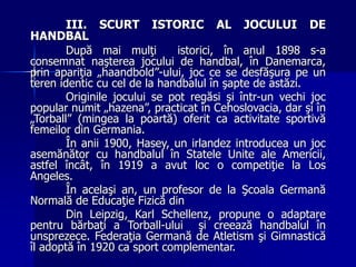 III. SCURT ISTORIC AL JOCULUI DE
HANDBAL
După mai mulţi istorici, în anul 1898 s-a
consemnat naşterea jocului de handbal, în Danemarca,
prin apariţia „haandbold”-ului, joc ce se desfăşura pe un
teren identic cu cel de la handbalul în şapte de astăzi.
Originile jocului se pot regăsi şi într-un vechi joc
popular numit „hazena”, practicat în Cehoslovacia, dar şi în
„Torball” (mingea la poartă) oferit ca activitate sportivă
femeilor din Germania.
În anii 1900, Hasey, un irlandez introducea un joc
asemănător cu handbalul în Statele Unite ale Americii,
astfel încât, în 1919 a avut loc o competiţie la Los
Angeles.
În acelaşi an, un profesor de la Şcoala Germană
Normală de Educaţie Fizică din
Din Leipzig, Karl Schellenz, propune o adaptare
pentru bărbaţi a Torball-ului şi creează handbalul în
unsprezece. Federaţia Germană de Atletism şi Gimnastică
îl adoptă în 1920 ca sport complementar.
 