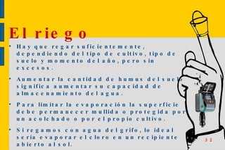 Hay que regar suficientemente, dependiendo del tipo de cultivo, tipo de suelo y momento del año, pero sin excesos. Aumentar la cantidad de humus del suelo significa aumentar su capacidad de almacenamiento del agua. Para limitar la evaporación la superficie debe permanecer mullida o protegida por un acolchado o por el propio cultivo. Si regamos con agua del grifo, lo ideal sería evaporar el cloro en un recipiente abierto al sol. El riego  