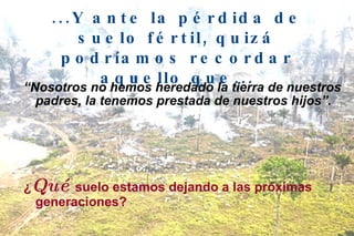...Y ante la pérdida de suelo fértil, quizá podríamos recordar aquello que... “ Nosotros no hemos heredado la tierra de nuestros padres, la tenemos prestada de nuestros hijos”. ¿ Qué  suelo estamos dejando a las próximas generaciones? 
