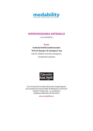 HIPERTENSIUNEA ARTERIALĂ
                 - curs introductiv -


                       Autor
         Institutul de Boli Cardiovasculare
       “Prof. Dr George I. M. Georgescu” Iași
       Prof. Dr. Cătălina Arsenescu Georgescu
               Coordonator program




  Curs furnizat de Fundatia Romanian Angel Appeal,
sub coordonarea Universității de Medicină și Farmacie
         “Grigore T.Popa”, Iași, cu acreditarea
           Colegiului Medicilor din România
                 www.medability.ro
 