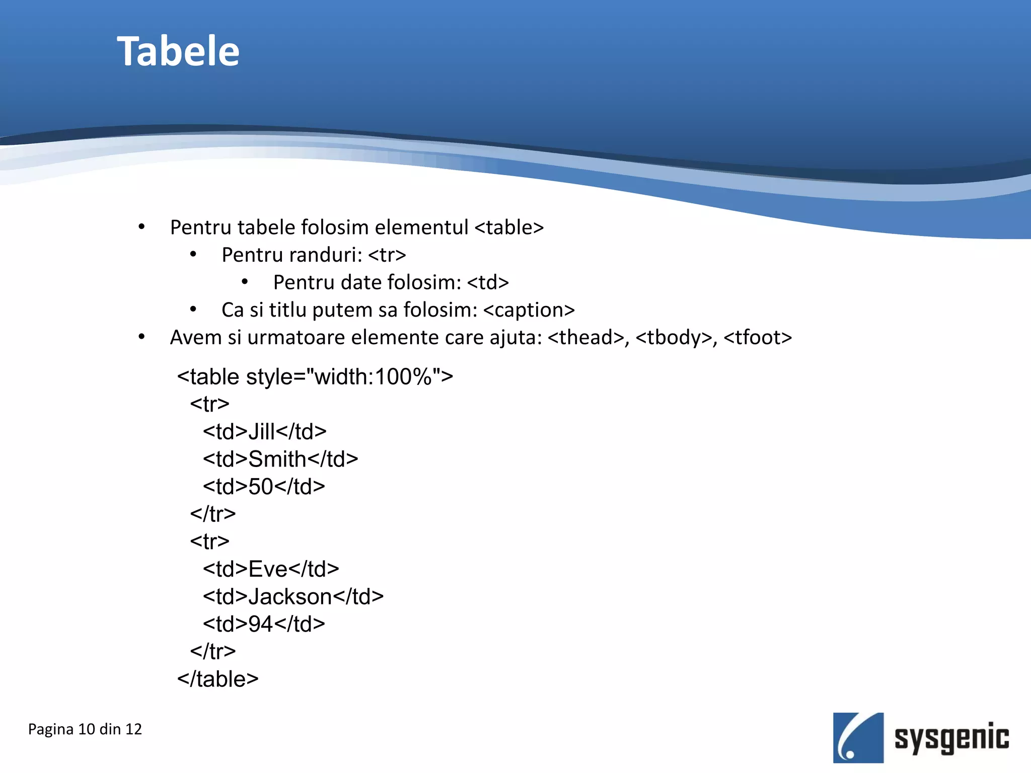 Tabele
Pagina 10 din 12
• Pentru tabele folosim elementul <table>
• Pentru randuri: <tr>
• Pentru date folosim: <td>
• Ca si titlu putem sa folosim: <caption>
• Avem si urmatoare elemente care ajuta: <thead>, <tbody>, <tfoot>
<table style="width:100%">
<tr>
<td>Jill</td>
<td>Smith</td>
<td>50</td>
</tr>
<tr>
<td>Eve</td>
<td>Jackson</td>
<td>94</td>
</tr>
</table>
 