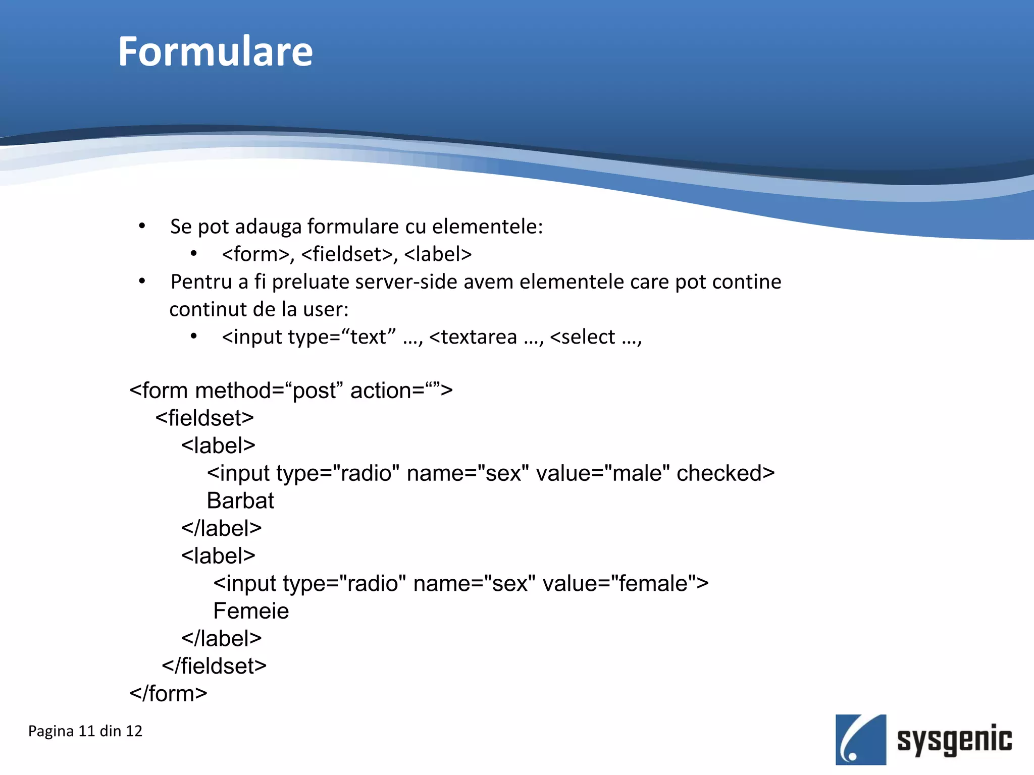Formulare
Pagina 11 din 12
• Se pot adauga formulare cu elementele:
• <form>, <fieldset>, <label>
• Pentru a fi preluate server-side avem elementele care pot contine
continut de la user:
• <input type=“text” …, <textarea …, <select …,
<form method=“post” action=“”>
<fieldset>
<label>
<input type="radio" name="sex" value="male" checked>
Barbat
</label>
<label>
<input type="radio" name="sex" value="female">
Femeie
</label>
</fieldset>
</form>
 