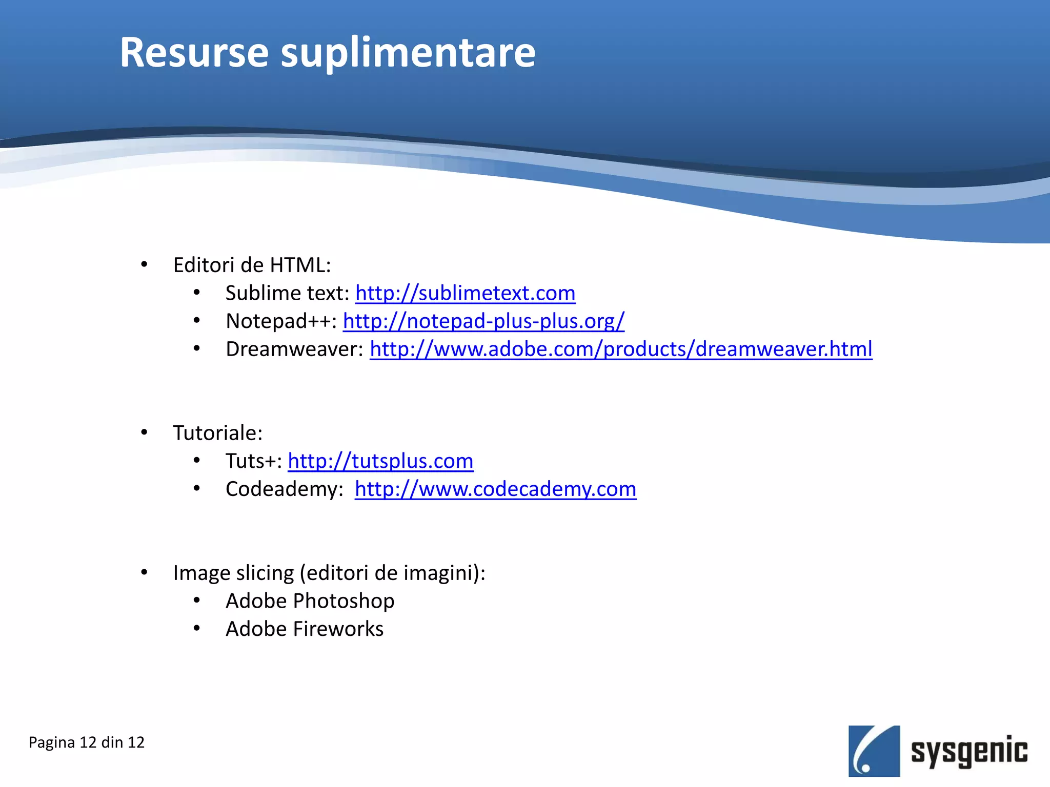 Resurse suplimentare
Pagina 12 din 12
• Editori de HTML:
• Sublime text: http://sublimetext.com
• Notepad++: http://notepad-plus-plus.org/
• Dreamweaver: http://www.adobe.com/products/dreamweaver.html
• Tutoriale:
• Tuts+: http://tutsplus.com
• Codeademy: http://www.codecademy.com
• Image slicing (editori de imagini):
• Adobe Photoshop
• Adobe Fireworks
 