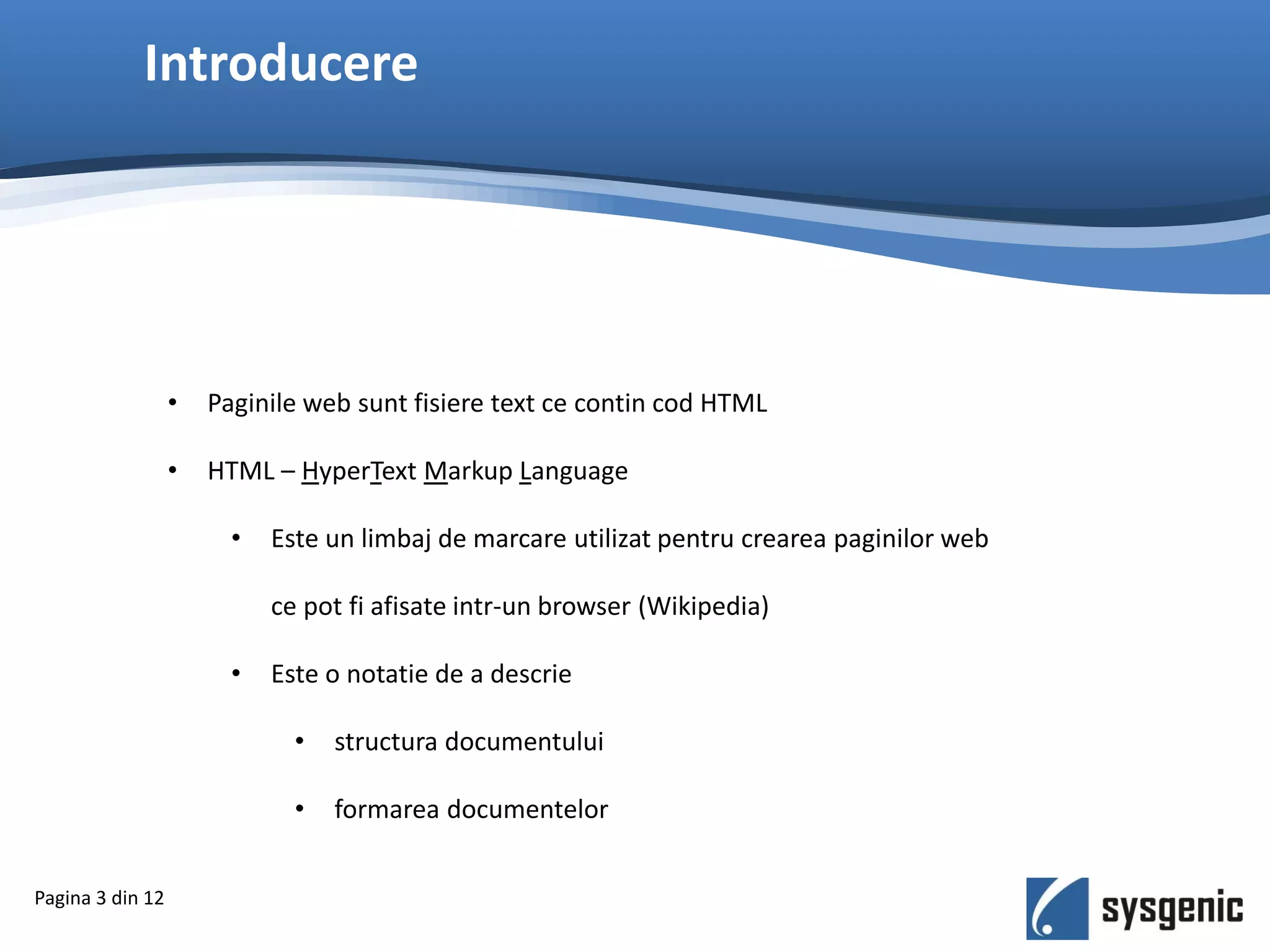 Introducere
• Paginile web sunt fisiere text ce contin cod HTML
• HTML – HyperText Markup Language
• Este un limbaj de marcare utilizat pentru crearea paginilor web
ce pot fi afisate intr-un browser (Wikipedia)
• Este o notatie de a descrie
• structura documentului
• formarea documentelor
Pagina 3 din 12
 