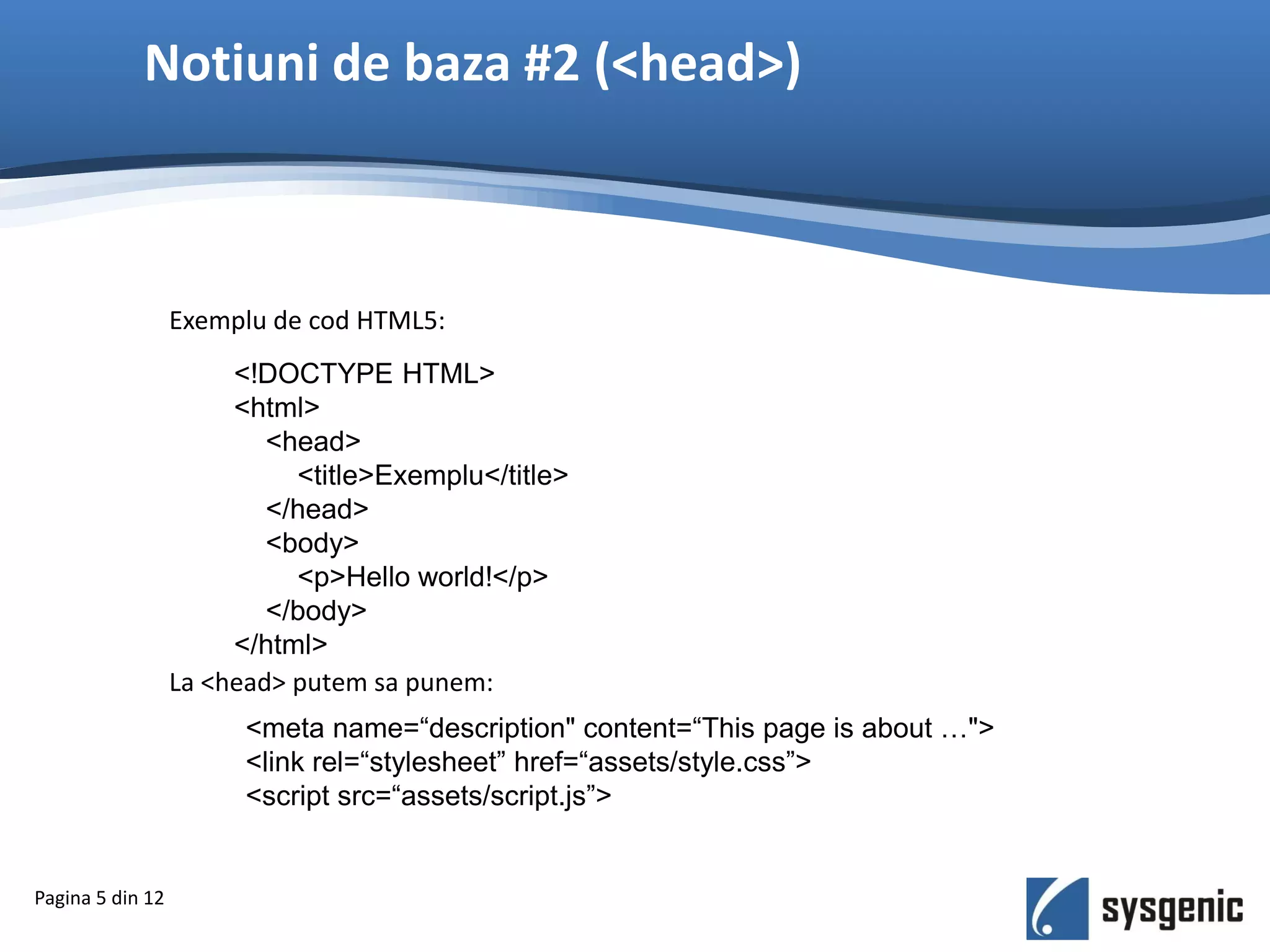 Notiuni de baza #2 (<head>)
<!DOCTYPE HTML>
<html>
<head>
<title>Exemplu</title>
</head>
<body>
<p>Hello world!</p>
</body>
</html>
Pagina 5 din 12
Exemplu de cod HTML5:
La <head> putem sa punem:
<meta name=“description" content=“This page is about …">
<link rel=“stylesheet” href=“assets/style.css”>
<script src=“assets/script.js”>
 