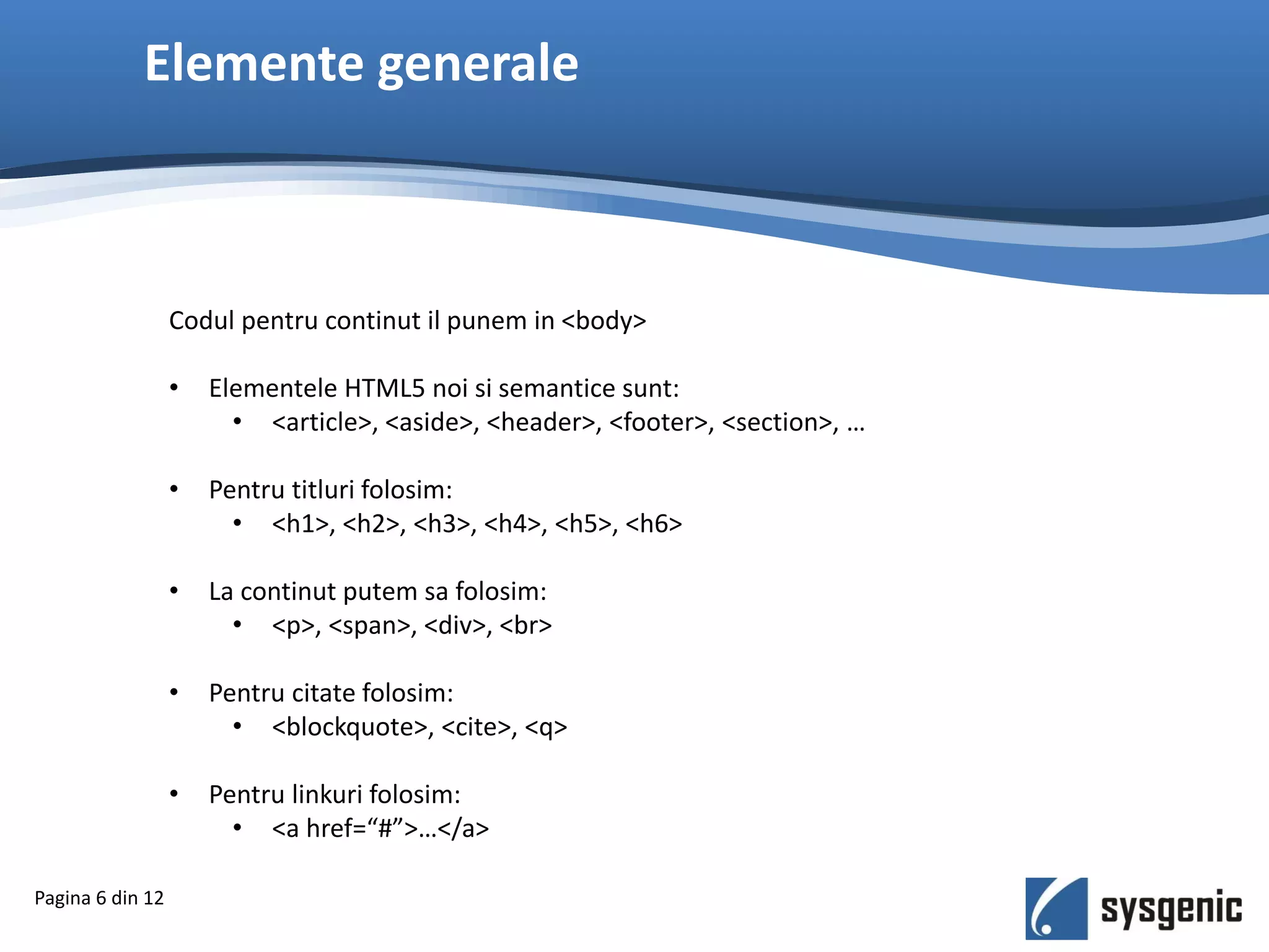 Elemente generale
Pagina 6 din 12
Codul pentru continut il punem in <body>
• Elementele HTML5 noi si semantice sunt:
• <article>, <aside>, <header>, <footer>, <section>, …
• Pentru titluri folosim:
• <h1>, <h2>, <h3>, <h4>, <h5>, <h6>
• La continut putem sa folosim:
• <p>, <span>, <div>, <br>
• Pentru citate folosim:
• <blockquote>, <cite>, <q>
• Pentru linkuri folosim:
• <a href=“#”>…</a>
 