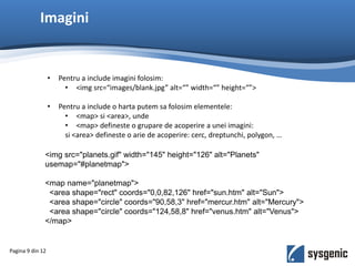 Imagini
Pagina 9 din 12
• Pentru a include imagini folosim:
• <img src=“images/blank.jpg” alt=“” width=“” height=“”>
• Pentru a include o harta putem sa folosim elementele:
• <map> si <area>, unde
• <map> defineste o grupare de acoperire a unei imagini:
si <area> defineste o arie de acoperire: cerc, dreptunchi, polygon, …
<img src="planets.gif" width="145" height="126" alt="Planets"
usemap="#planetmap">
<map name="planetmap">
<area shape="rect" coords="0,0,82,126" href="sun.htm" alt="Sun">
<area shape="circle" coords="90,58,3" href="mercur.htm" alt="Mercury">
<area shape="circle" coords="124,58,8" href="venus.htm" alt="Venus">
</map>
 