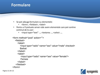 Formulare
Pagina 11 din 12
• Se pot adauga formulare cu elementele:
• <form>, <fieldset>, <label>
• Pentru a fi preluate server-side avem elementele care pot contine
continut de la user:
• <input type=“text” …, <textarea …, <select …,
<form method=“post” action=“”>
<fieldset>
<label>
<input type="radio" name="sex" value="male" checked>
Barbat
</label>
<label>
<input type="radio" name="sex" value="female">
Femeie
</label>
</fieldset>
</form>
 