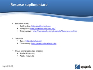 Resurse suplimentare
Pagina 12 din 12
• Editori de HTML:
• Sublime text: http://sublimetext.com
• Notepad++: http://notepad-plus-plus.org/
• Dreamweaver: http://www.adobe.com/products/dreamweaver.html
• Tutoriale:
• Tuts+: http://tutsplus.com
• Codeademy: http://www.codecademy.com
• Image slicing (editori de imagini):
• Adobe Photoshop
• Adobe Fireworks
 