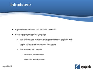 Introducere
• Paginile web sunt fisiere text ce contin cod HTML
• HTML – HyperText Markup Language
• Este un limbaj de marcare utilizat pentru crearea paginilor web
ce pot fi afisate intr-un browser (Wikipedia)
• Este o notatie de a descrie
• structura documentului
• formarea documentelor
Pagina 3 din 12
 