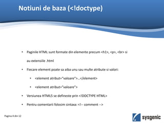Notiuni de baza (<!doctype)
• Paginile HTML sunt formate din elemente precum <h1>, <p>, <br> si
au extensiile .html
• Fiecare element poate sa aiba unu sau multe atribute si valori:
• <element atribut=“valoare”>…</element>
• <element atribut=”valoare”>
• Versiunea HTML5 se defineste prin <!DOCTYPE HTML>
• Pentru comentarii folosim sintaxa: <!-- comment -->
Pagina 4 din 12
 