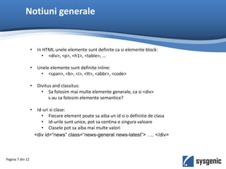 Notiuni generale
Pagina 7 din 12
• In HTML unele elemente sunt definite ca si elemente block:
• <div>, <p>, <h1>, <table>, …
• Unele elemente sunt definite inline:
• <span>, <b>, <i>, <tt>, <abbr>, <code>
• Divitus and classitus:
• Sa folosim mai multe elemente generale, ca si <div>
s-au sa folosim elemente semantice?
• Id-uri si clase:
• Fiecare element poate sa aiba un id si o definitie de clasa
• Id-urile sunt unice, pot sa contina o singura valoare
• Clasele pot sa aiba mai multe valori
<div id=“news” class=“news-general news-latest”> …. </div>
 