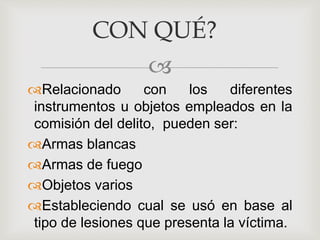 
Relacionado con los diferentes
instrumentos u objetos empleados en la
comisión del delito, pueden ser:
Armas blancas
Armas de fuego
Objetos varios
Estableciendo cual se usó en base al
tipo de lesiones que presenta la víctima.
CON QUÉ?
 