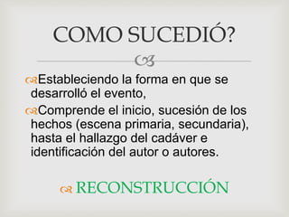 
Estableciendo la forma en que se
desarrolló el evento,
Comprende el inicio, sucesión de los
hechos (escena primaria, secundaria),
hasta el hallazgo del cadáver e
identificación del autor o autores.
 RECONSTRUCCIÓN
COMO SUCEDIÓ?
 