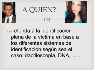
referida a la identificación
plena de la víctima en base a
los diferentes sistemas de
identificación según sea el
caso: dactiloscopia, DNA, …..
A QUIÉN?
 