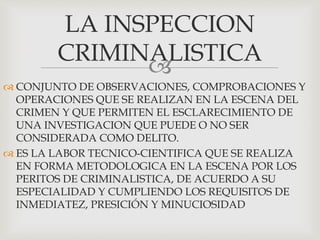 
 CONJUNTO DE OBSERVACIONES, COMPROBACIONES Y
OPERACIONES QUE SE REALIZAN EN LA ESCENA DEL
CRIMEN Y QUE PERMITEN EL ESCLARECIMIENTO DE
UNA INVESTIGACION QUE PUEDE O NO SER
CONSIDERADA COMO DELITO.
 ES LA LABOR TECNICO-CIENTIFICA QUE SE REALIZA
EN FORMA METODOLOGICA EN LA ESCENA POR LOS
PERITOS DE CRIMINALISTICA, DE ACUERDO A SU
ESPECIALIDAD Y CUMPLIENDO LOS REQUISITOS DE
INMEDIATEZ, PRESICIÓN Y MINUCIOSIDAD
LA INSPECCION
CRIMINALISTICA
 