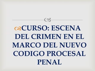 
CURSO: ESCENA
DEL CRIMEN EN EL
MARCO DEL NUEVO
CODIGO PROCESAL
PENAL
 