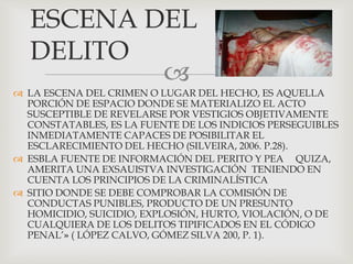 
 LA ESCENA DEL CRIMEN O LUGAR DEL HECHO, ES AQUELLA
PORCIÓN DE ESPACIO DONDE SE MATERIALIZO EL ACTO
SUSCEPTIBLE DE REVELARSE POR VESTIGIOS OBJETIVAMENTE
CONSTATABLES, ES LA FUENTE DE LOS INDICIOS PERSEGUIBLES
INMEDIATAMENTE CAPACES DE POSIBILITAR EL
ESCLARECIMIENTO DEL HECHO (SILVEIRA, 2006. P.28).
 ESBLA FUENTE DE INFORMACIÓN DEL PERITO Y PEA QUIZA,
AMERITA UNA EXSAUISTVA INVESTIGACIÓN TENIENDO EN
CUENTA LOS PRINCIPIOS DE LA CRIMINALÍSTICA
 SITIO DONDE SE DEBE COMPROBAR LA COMISIÓN DE
CONDUCTAS PUNIBLES, PRODUCTO DE UN PRESUNTO
HOMICIDIO, SUICIDIO, EXPLOSIÓN, HURTO, VIOLACIÓN, O DE
CUALQUIERA DE LOS DELITOS TIPIFICADOS EN EL CÓDIGO
PENAL’» ( LÓPEZ CALVO, GÓMEZ SILVA 200, P. 1).
ESCENA DEL
DELITO
 