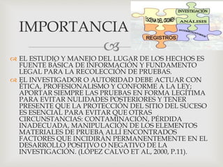 
 EL ESTUDIO Y MANEJO DEL LUGAR DE LOS HECHOS ES
FUENTE BÁSICA DE INFORMACIÓN Y FUNDAMENTO
LEGAL PARA LA RECOLECCIÓN DE PRUEBAS.
 EL INVESTIGADOR O AUTORIDAD DEBE ACTUAR CON
ÉTICA, PROFESIONALISMO Y CONFORME A LA LEY;
APORTAR SIEMPRE LAS PRUEBAS EN FORMA LEGÍTIMA
PARA EVITAR NULIDADES POSTERIORES Y TENER
PRESENTE QUE LA PROTECCIÓN DEL SITIO DEL SUCESO
ES ESENCIAL PARA EVITAR QUE OTRAS
CIRCUNSTANCIAS: CONTAMINACIÓN, PÉRDIDA
INADECUADA, MANIPULACIÓN DE LOS ELEMENTOS
MATERIALES DE PRUEBA ALLÍ ENCONTRADOS
FACTORES QUE INCIDIRÁN PERMANENTEMENTE EN EL
DESARROLLO POSITIVO O NEGATIVO DE LA
INVESTIGACIÓN. (LÓPEZ CALVO ET AL, 2000, P.11).
IMPORTANCIA
 