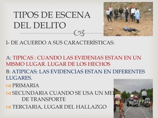 
I- DE ACUERDO A SUS CARACTERÍSTICAS:
A: TIPICAS : CUANDO LAS EVIDENIAS ESTAN EN UN
MISMO LUGAR. LUGAR DE LOS HECHOS
B: ATIPICAS: LAS EVIDENCIAS ESTAN EN DIFERENTES
LUGARES.
 PRIMARIA
 SECUNDARIA CUANDO SE USA UN MEDIO
DE TRANSPORTE
 TERCIARIA, LUGAR DEL HALLAZGO
TIPOS DE ESCENA
DEL DELITO
 