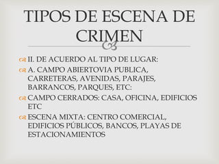 
 II. DE ACUERDO AL TIPO DE LUGAR:
 A. CAMPO ABIERTOVIA PUBLICA,
CARRETERAS, AVENIDAS, PARAJES,
BARRANCOS, PARQUES, ETC:
 CAMPO CERRADOS: CASA, OFICINA, EDIFICIOS
ETC
 ESCENA MIXTA: CENTRO COMERCIAL,
EDIFICIOS PÚBLICOS, BANCOS, PLAYAS DE
ESTACIONAMIENTOS
TIPOS DE ESCENA DE
CRIMEN
 