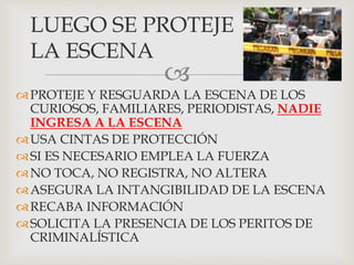 
PROTEJE Y RESGUARDA LA ESCENA DE LOS
CURIOSOS, FAMILIARES, PERIODISTAS, NADIE
INGRESA A LA ESCENA
USA CINTAS DE PROTECCIÓN
SI ES NECESARIO EMPLEA LA FUERZA
NO TOCA, NO REGISTRA, NO ALTERA
ASEGURA LA INTANGIBILIDAD DE LA ESCENA
RECABA INFORMACIÓN
SOLICITA LA PRESENCIA DE LOS PERITOS DE
CRIMINALÍSTICA
LUEGO SE PROTEJE
LA ESCENA
 