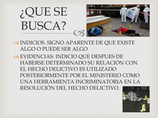 
 INDICIOS. SIGNO APARENTE DE QUE EXISTE
ALGO O PUEDE SER ALGO
 EVIDENCIAS: INDICIO QUE DESPUES DE
HABERSE DETERMINADO SU RELACIÓN CON
EL HECHO DELICTIVO ES UTILIZADO
POSTERIORMENTE POR EL MINISTERIO COMO
UNA HERRAMIENTA INCRIMINATORIA EN LA
RESOLUCIÓN DEL HECHO DELICTIVO.
¿QUE SE
BUSCA?
 