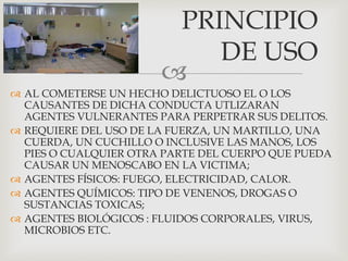 
 AL COMETERSE UN HECHO DELICTUOSO EL O LOS
CAUSANTES DE DICHA CONDUCTA UTLIZARAN
AGENTES VULNERANTES PARA PERPETRAR SUS DELITOS.
 REQUIERE DEL USO DE LA FUERZA, UN MARTILLO, UNA
CUERDA, UN CUCHILLO O INCLUSIVE LAS MANOS, LOS
PIES O CUALQUIER OTRA PARTE DEL CUERPO QUE PUEDA
CAUSAR UN MENOSCABO EN LA VICTIMA;
 AGENTES FÍSICOS: FUEGO, ELECTRICIDAD, CALOR.
 AGENTES QUÍMICOS: TIPO DE VENENOS, DROGAS O
SUSTANCIAS TOXICAS;
 AGENTES BIOLÓGICOS : FLUIDOS CORPORALES, VIRUS,
MICROBIOS ETC.
PRINCIPIO
DE USO
 