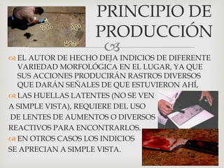 
 EL AUTOR DE HECHO DEJA INDICIOS DE DIFERENTE
VARIEDAD MORFOLÓGICA EN EL LUGAR, YA QUE
SUS ACCIONES PRODUCIRÁN RASTROS DIVERSOS
QUE DARÁN SEÑALES DE QUE ESTUVIERON AHÍ,
 LAS HUELLAS LATENTES (NO SE VEN
A SIMPLE VISTA), REQUIERE DEL USO
DE LENTES DE AUMENTOS O DIVERSOS
REACTIVOS PARA ENCONTRARLOS.
 EN OTROS CASOS LOS INDICIOS
SE APRECIAN A SIMPLE VISTA.
PRINCIPIO DE
PRODUCCIÓN
 