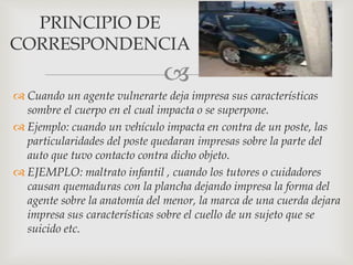 
 Cuando un agente vulnerarte deja impresa sus características
sombre el cuerpo en el cual impacta o se superpone.
 Ejemplo: cuando un vehículo impacta en contra de un poste, las
particularidades del poste quedaran impresas sobre la parte del
auto que tuvo contacto contra dicho objeto.
 EJEMPLO: maltrato infantil , cuando los tutores o cuidadores
causan quemaduras con la plancha dejando impresa la forma del
agente sobre la anatomía del menor, la marca de una cuerda dejara
impresa sus características sobre el cuello de un sujeto que se
suicido etc.
PRINCIPIO DE
CORRESPONDENCIA
 