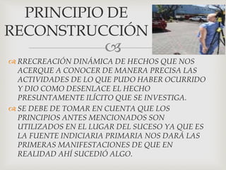 
 RRECREACIÓN DINÁMICA DE HECHOS QUE NOS
ACERQUE A CONOCER DE MANERA PRECISA LAS
ACTIVIDADES DE LO QUE PUDO HABER OCURRIDO
Y DIO COMO DESENLACE EL HECHO
PRESUNTAMENTE ILÍCITO QUE SE INVESTIGA.
 SE DEBE DE TOMAR EN CUENTA QUE LOS
PRINCIPIOS ANTES MENCIONADOS SON
UTILIZADOS EN EL LUGAR DEL SUCESO YA QUE ES
LA FUENTE INDICIARIA PRIMARIA NOS DARÁ LAS
PRIMERAS MANIFESTACIONES DE QUE EN
REALIDAD AHÍ SUCEDIÓ ALGO.
PRINCIPIO DE
RECONSTRUCCIÓN
 